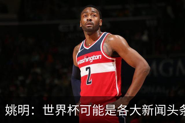姚明：世界杯可能是各大新闻头条 但篮球在中国受欢迎程度可以比肩足球