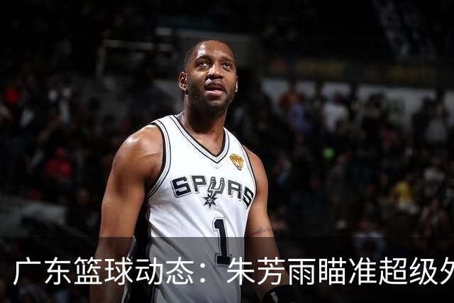 广东篮球动态：朱芳雨瞄准超级外援，杜润旺报价及徐杰征战德鲁联赛