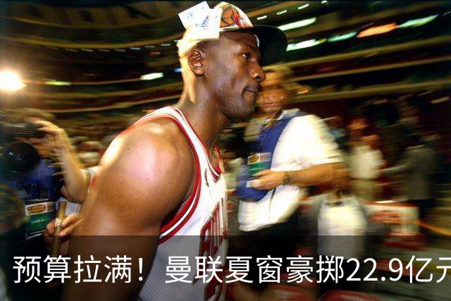 预算拉满！曼联夏窗豪掷22.9亿元，四大引援目标各有进展与阻碍
